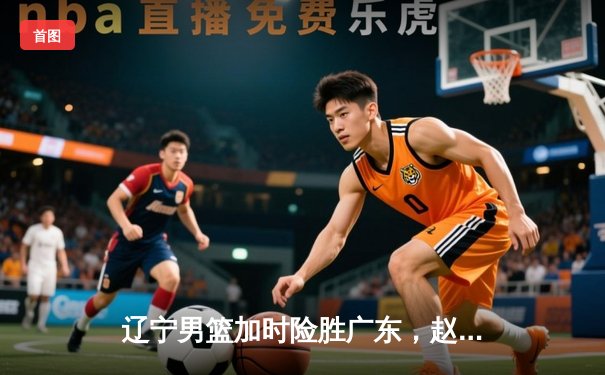 辽宁男篮加时险胜广东，赵继伟33分导演惊天逆转